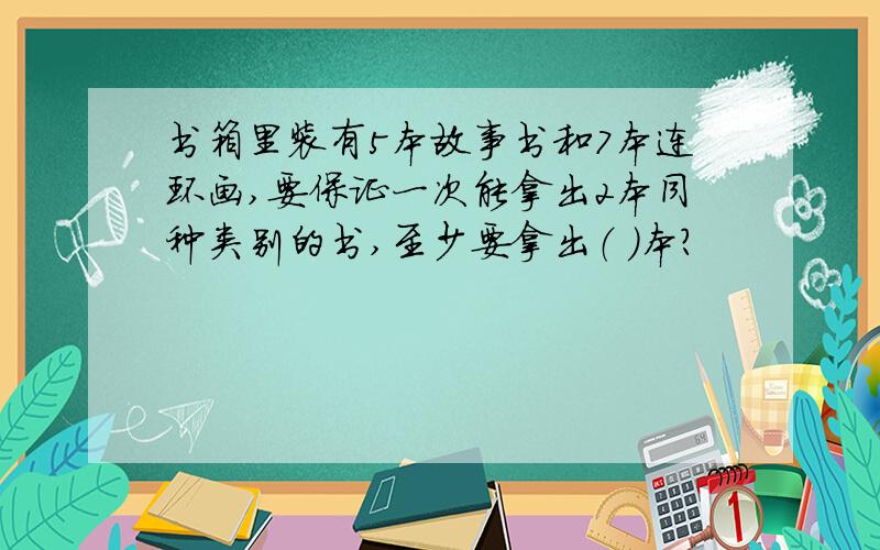 书箱里装有5本故事书和7本连环画,要保证一次能拿出2本同种类别的书,至少要拿出（ ）本?