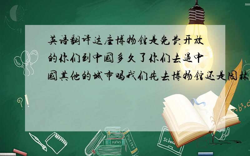 英语翻译这座博物馆是免费开放的你们到中国多久了你们去过中国其他的城市吗我们先去博物馆还是园林呢我之前只来过这里一次我在上