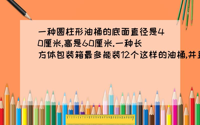 一种圆柱形油桶的底面直径是40厘米,高是60厘米.一种长方体包装箱最多能装12个这样的油桶,并且12个油桶只能