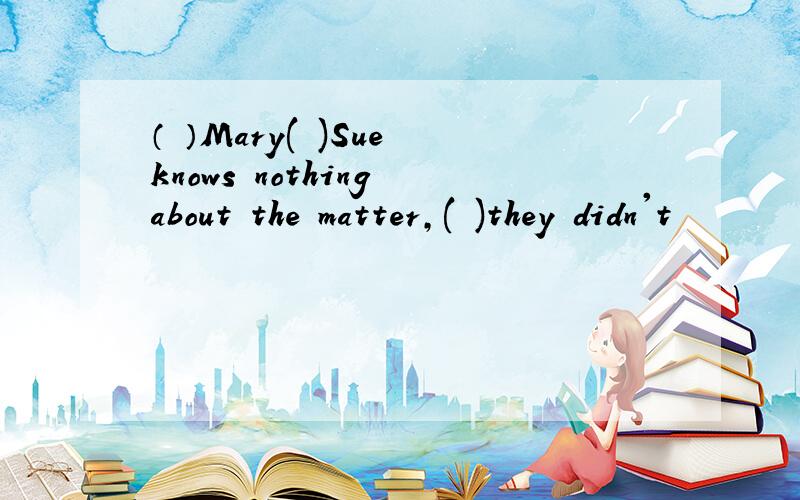 （ ）Mary( )Sue knows nothing about the matter,( )they didn't