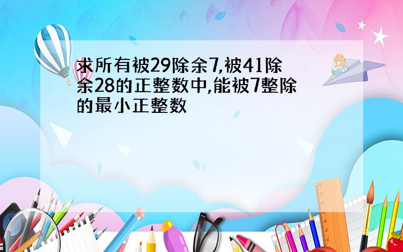 求所有被29除余7,被41除余28的正整数中,能被7整除的最小正整数