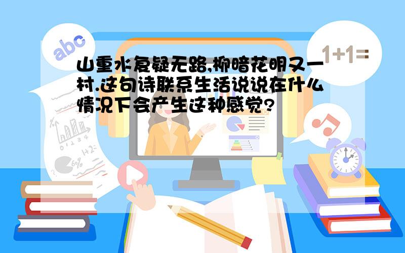 山重水复疑无路,柳暗花明又一村.这句诗联系生活说说在什么情况下会产生这种感觉?