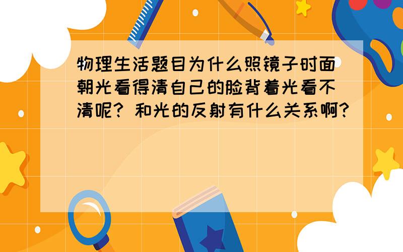 物理生活题目为什么照镜子时面朝光看得清自己的脸背着光看不清呢? 和光的反射有什么关系啊?