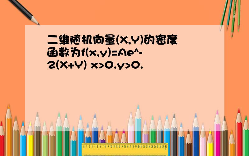 二维随机向量(X,Y)的密度函数为f(x,y)=Ae^-2(X+Y) x>0.y>0.