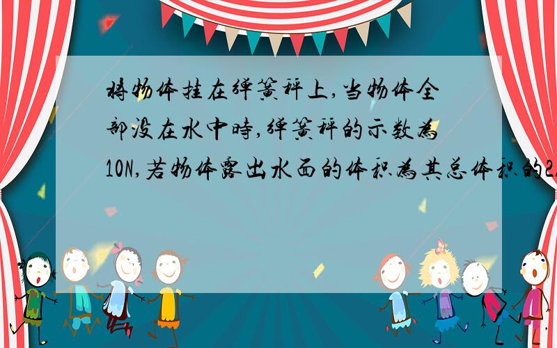 将物体挂在弹簧秤上,当物体全部没在水中时,弹簧秤的示数为10N,若物体露出水面的体积为其总体积的2/5时,弹簧秤示数为2