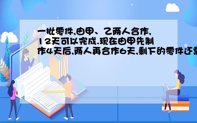 一批零件,由甲、乙两人合作,12天可以完成.现在由甲先制作4天后,两人再合作6天,剩下的零件还需要乙单独制作8天才能完成