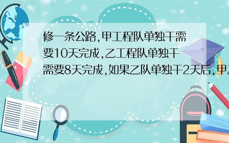 修一条公路,甲工程队单独干需要10天完成,乙工程队单独干需要8天完成,如果乙队单独干2天后,甲乙两队合