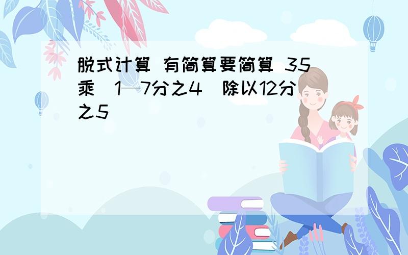 脱式计算 有简算要简算 35乘（1—7分之4）除以12分之5