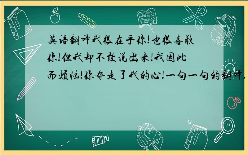 英语翻译我很在乎你!也很喜欢你!但我却不敢说出来!我因此而烦恼!你夺走了我的心!一句一句的翻译,不要翻译成一段话.