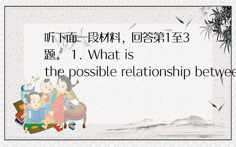 听下面一段材料，回答第1至3题。 1. What is the possible relationship betwee