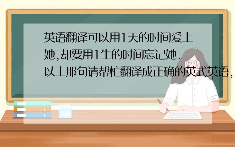 英语翻译可以用1天的时间爱上她,却要用1生的时间忘记她.以上那句请帮忙翻译成正确的英式英语,灌水的请走开!