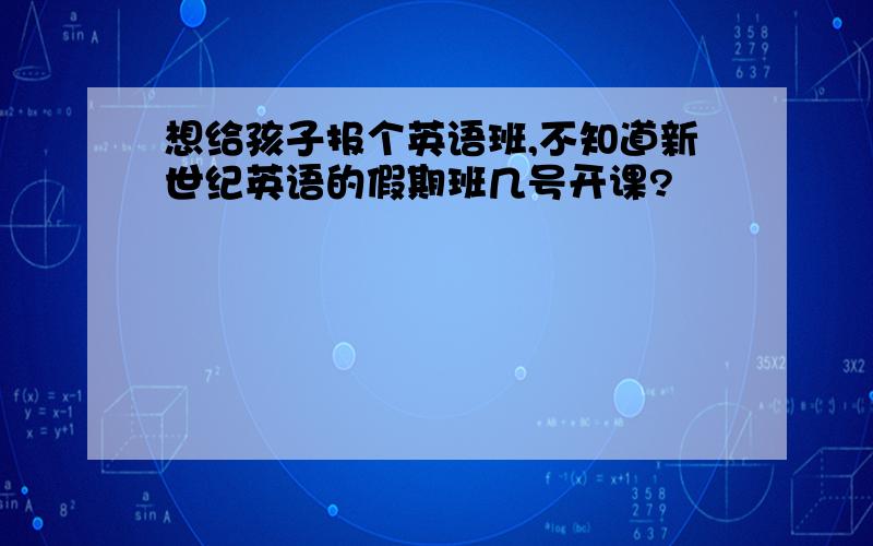 想给孩子报个英语班,不知道新世纪英语的假期班几号开课?