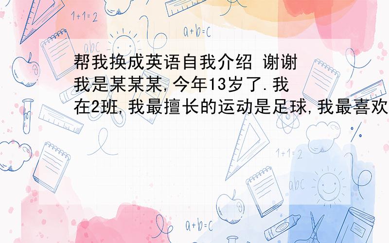 帮我换成英语自我介绍 谢谢 我是某某某,今年13岁了.我在2班,我最擅长的运动是足球,我最喜欢