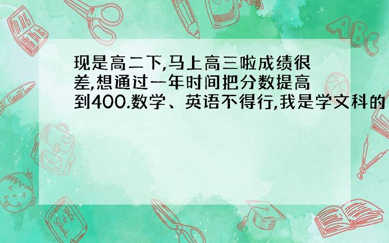 现是高二下,马上高三啦成绩很差,想通过一年时间把分数提高到400.数学、英语不得行,我是学文科的 打算考