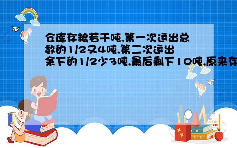 仓库存粮若干吨,第一次运出总数的1/2又4吨,第二次运出余下的1/2少3吨,最后剩下10吨,原来存量多少吨?