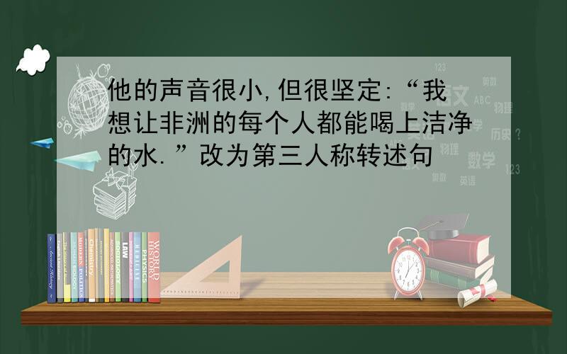 他的声音很小,但很坚定:“我想让非洲的每个人都能喝上洁净的水.”改为第三人称转述句