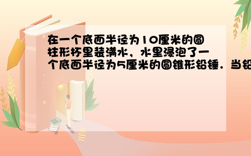 在一个底面半径为10厘米的圆柱形杯里装满水，水里浸泡了一个底面半径为5厘米的圆锥形铅锤．当铅锤从水里取出后，杯里水面下降