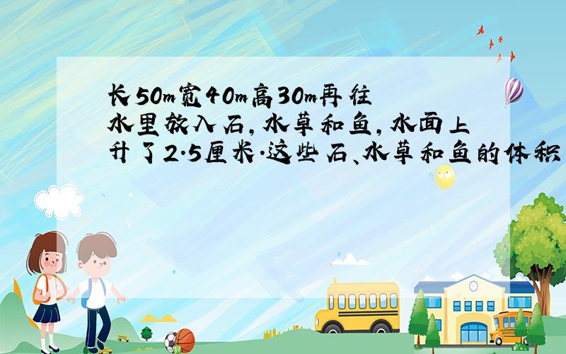 长50m宽40m高30m再往水里放入石,水草和鱼,水面上升了2.5厘米.这些石、水草和鱼的体积一共是多少立方cm