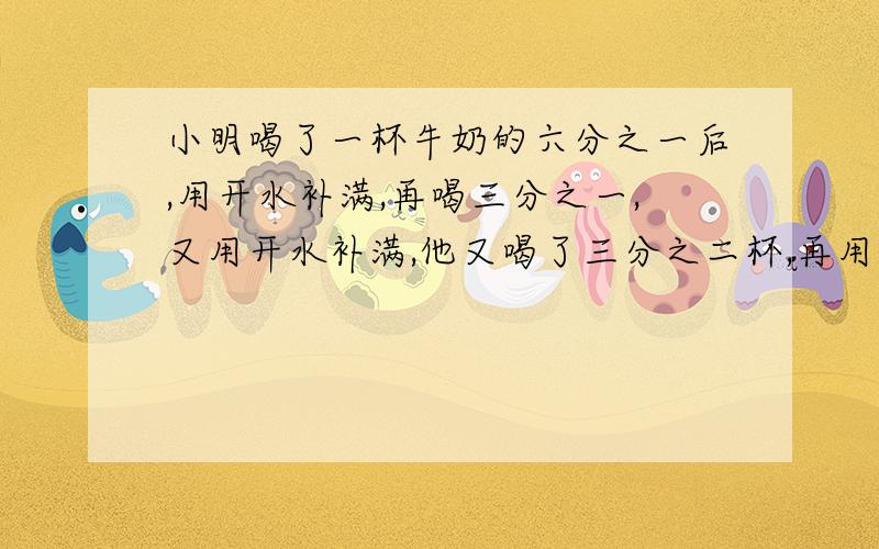 小明喝了一杯牛奶的六分之一后,用开水补满,再喝三分之一,又用开水补满,他又喝了三分之二杯,再用开水补满,最后全部喝完,那