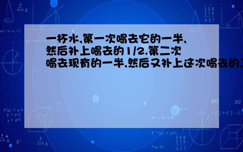 一杯水,第一次喝去它的一半,然后补上喝去的1/2.第二次喝去现有的一半,然后又补上这次喝去的二分之一.照这样,第三次补完