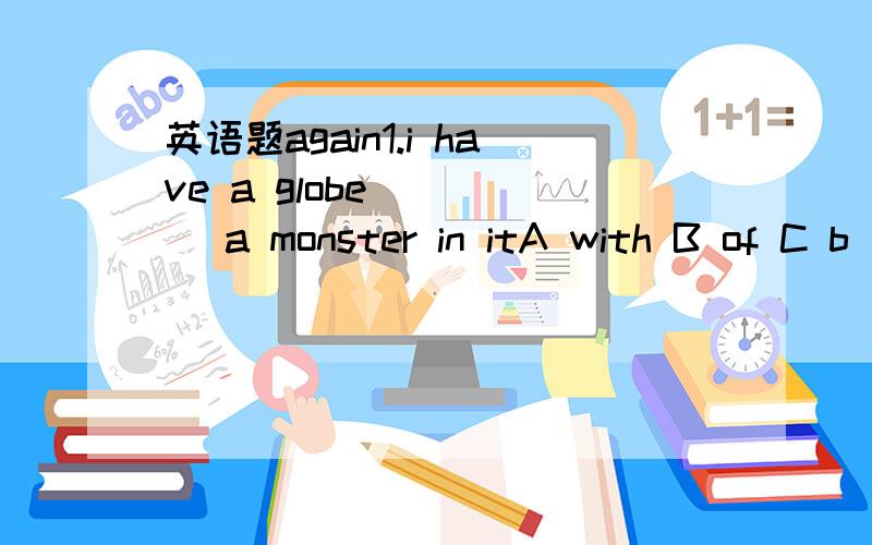 英语题again1.i have a globe ____ a monster in itA with B of C b