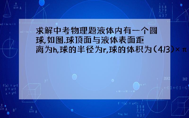 求解中考物理题液体内有一个圆球,如图.球顶面与液体表面距离为h,球的半径为r,球的体积为(4/3)×π×(r的3次方),