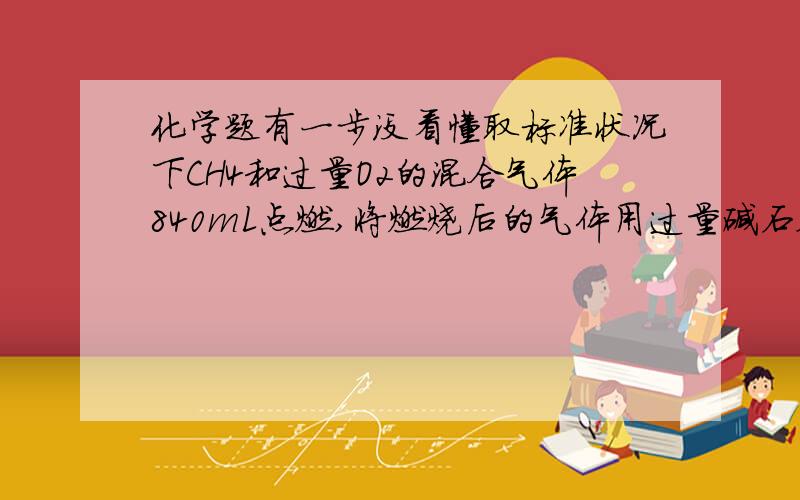 化学题有一步没看懂取标准状况下CH4和过量O2的混合气体840mL点燃,将燃烧后的气体用过量碱石灰吸收,碱石灰增量0.6