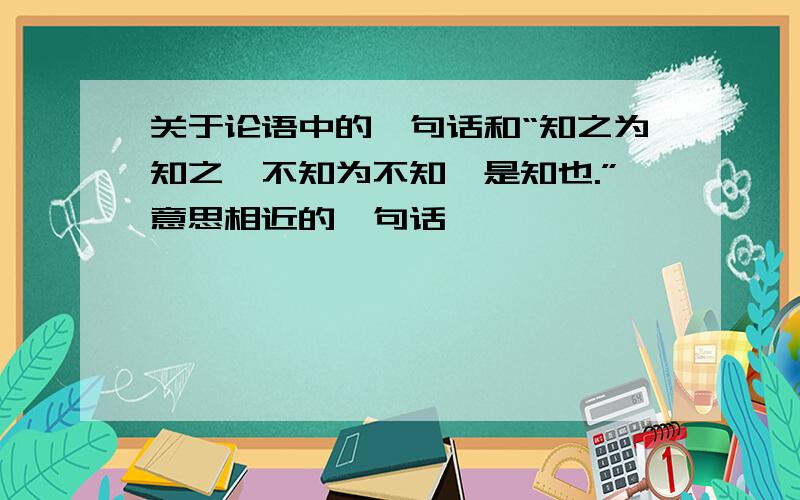 关于论语中的一句话和“知之为知之,不知为不知,是知也.”意思相近的一句话