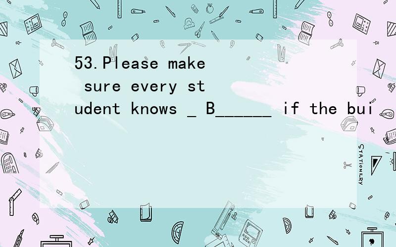 53.Please make sure every student knows _ B______ if the bui