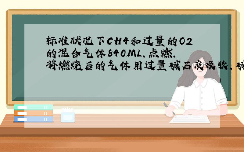 标准状况下CH4和过量的O2的混合气体840ML,点燃,将燃烧后的气体用过量碱石灰吸收,碱石灰增重0.6克