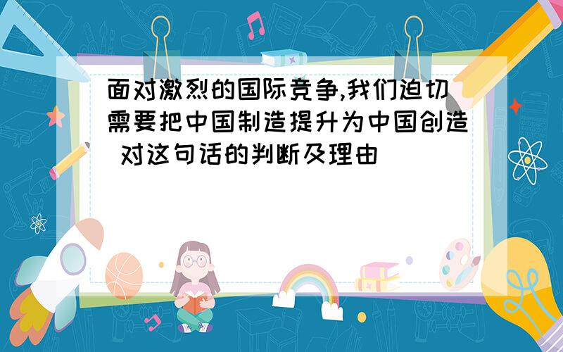 面对激烈的国际竞争,我们迫切需要把中国制造提升为中国创造 对这句话的判断及理由