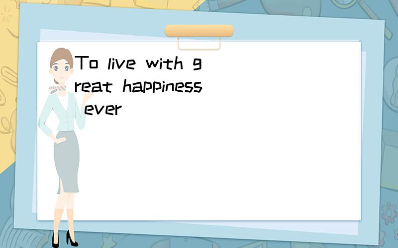 To live with great happiness ever