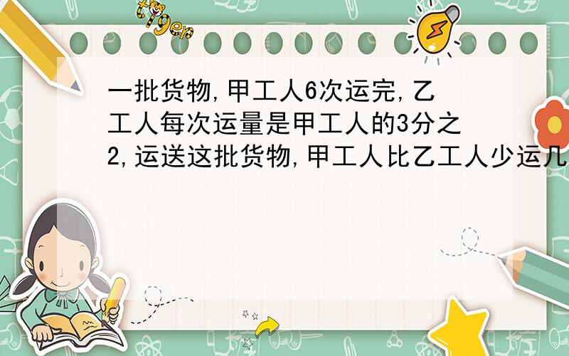 一批货物,甲工人6次运完,乙工人每次运量是甲工人的3分之2,运送这批货物,甲工人比乙工人少运几次?