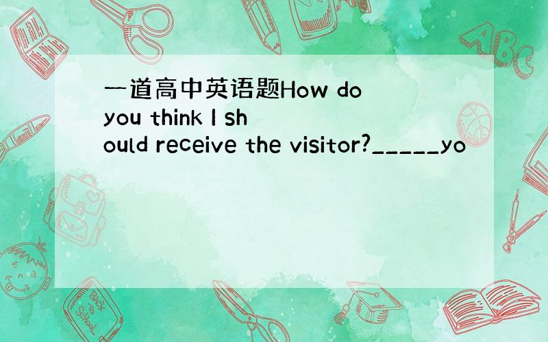 一道高中英语题How do you think I should receive the visitor?_____yo