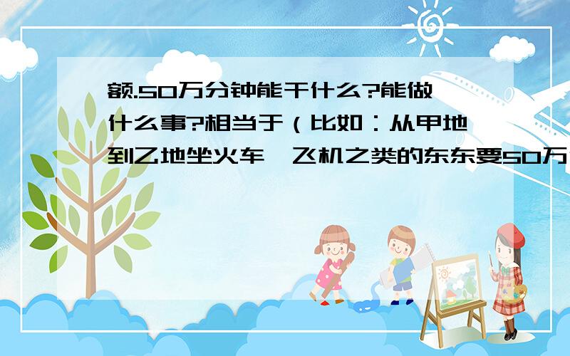 额.50万分钟能干什么?能做什么事?相当于（比如：从甲地到乙地坐火车、飞机之类的东东要50万分钟.