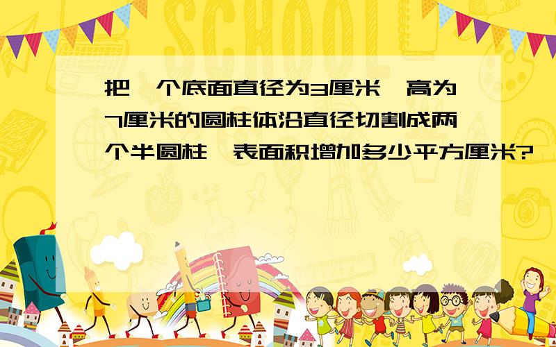 把一个底面直径为3厘米,高为7厘米的圆柱体沿直径切割成两个半圆柱,表面积增加多少平方厘米?