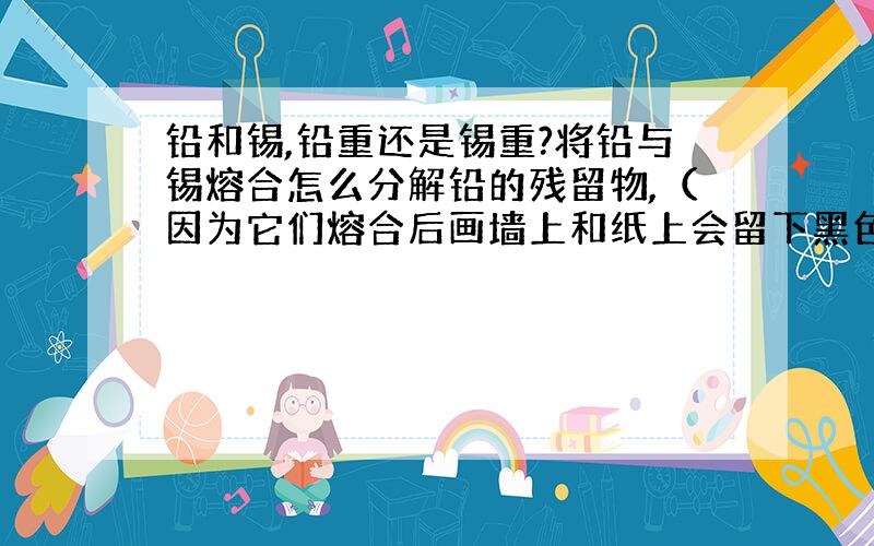 铅和锡,铅重还是锡重?将铅与锡熔合怎么分解铅的残留物,（因为它们熔合后画墙上和纸上会留下黑色划痕,用什么可以把这黑色的东