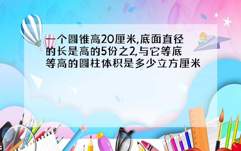 一个圆锥高20厘米,底面直径的长是高的5份之2,与它等底等高的圆柱体积是多少立方厘米