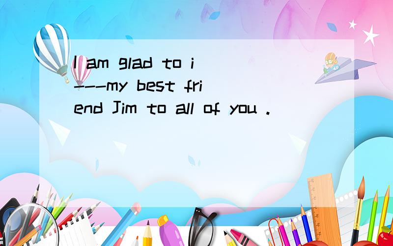 I am glad to i---my best friend Jim to all of you .