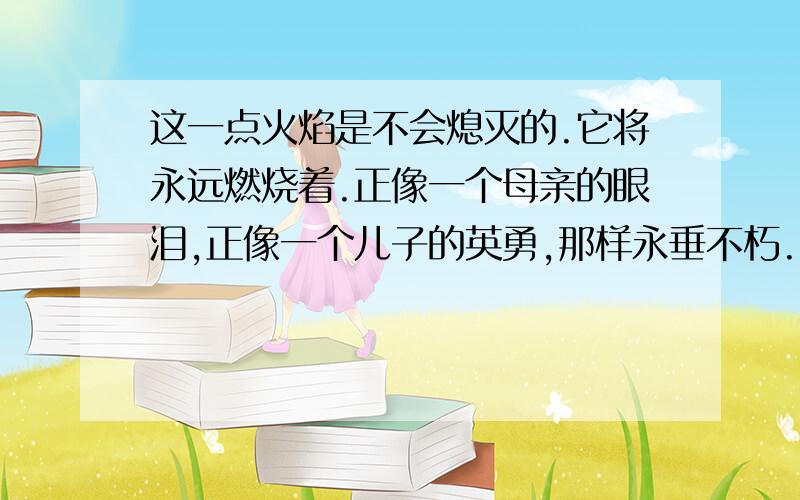 这一点火焰是不会熄灭的.它将永远燃烧着.正像一个母亲的眼泪,正像一个儿子的英勇,那样永垂不朽.