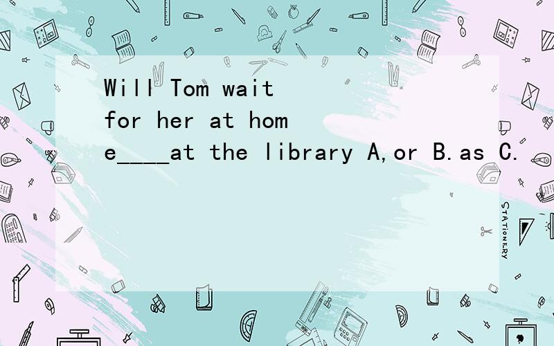 Will Tom wait for her at home____at the library A,or B.as C.