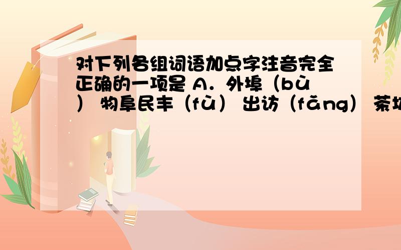 对下列各组词语加点字注音完全正确的一项是 A．外埠（bù） 物阜民丰（fù） 出访（fǎng） 茶坊酒肆（fāng） B