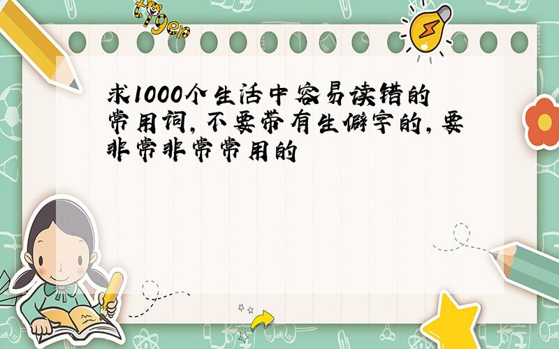 求1000个生活中容易读错的常用词,不要带有生僻字的,要非常非常常用的