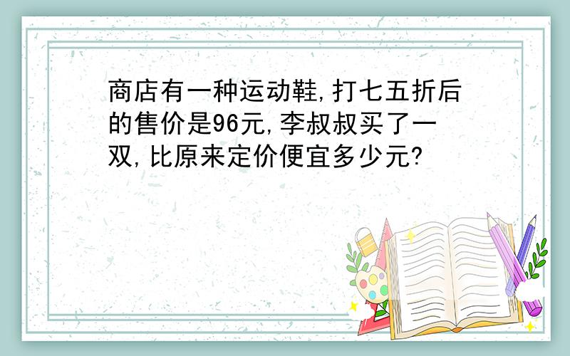 商店有一种运动鞋,打七五折后的售价是96元,李叔叔买了一双,比原来定价便宜多少元?