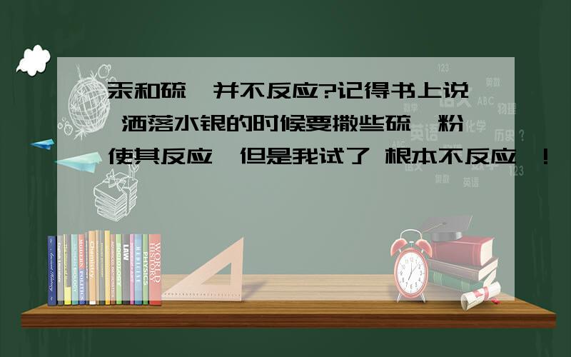 汞和硫磺并不反应?记得书上说 洒落水银的时候要撒些硫磺粉使其反应,但是我试了 根本不反应嘛!