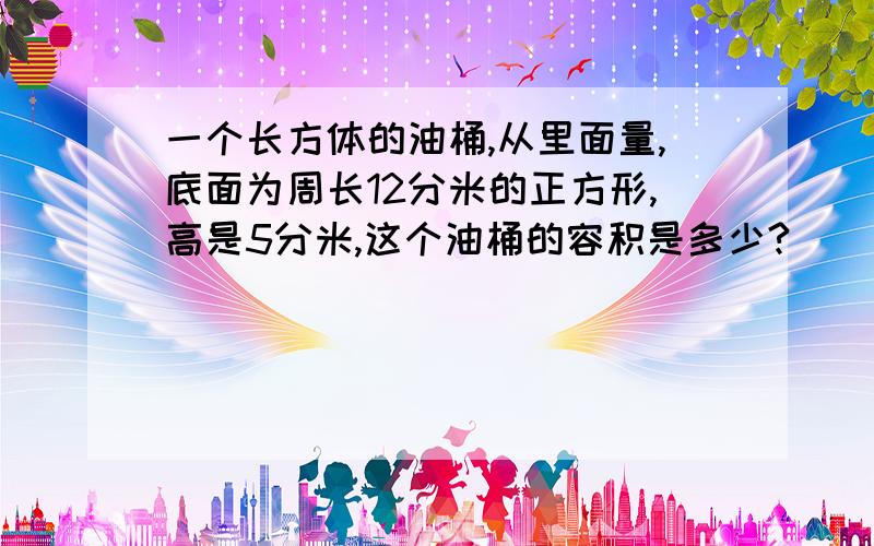 一个长方体的油桶,从里面量,底面为周长12分米的正方形,高是5分米,这个油桶的容积是多少?