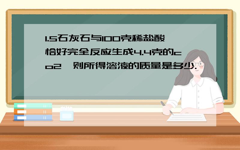 1.5石灰石与100克稀盐酸恰好完全反应生成4.4克的co2,则所得溶液的质量是多少.