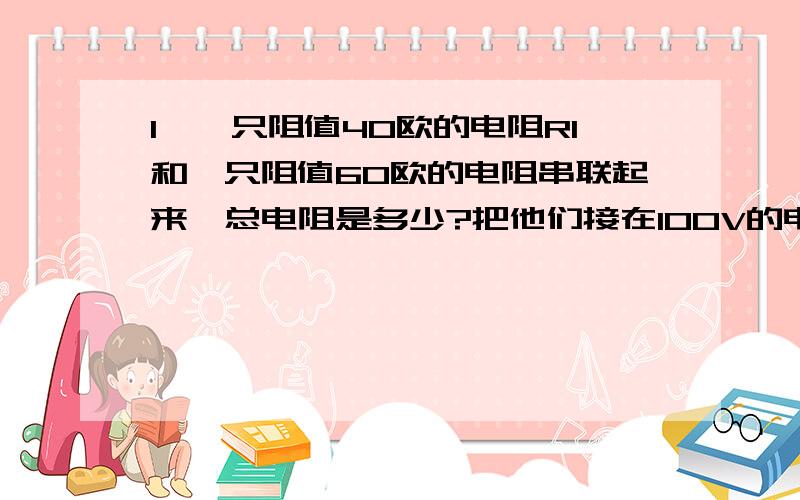 1,一只阻值40欧的电阻R1和一只阻值60欧的电阻串联起来,总电阻是多少?把他们接在100V的电路中R1上的电压是多少?