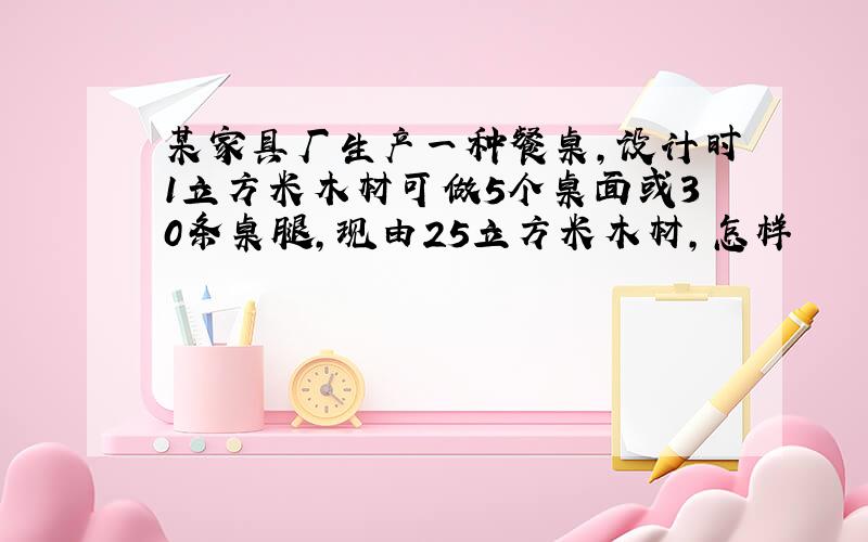 某家具厂生产一种餐桌,设计时1立方米木材可做5个桌面或30条桌腿,现由25立方米木材,怎样