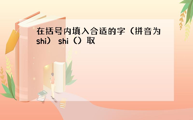 在括号内填入合适的字（拼音为shi） shi（）取